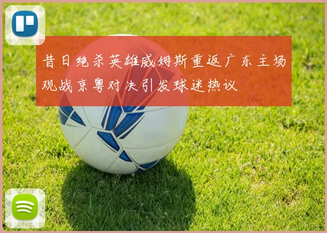 昔日绝杀英雄威姆斯重返广东主场观战京粤对决引发球迷热议