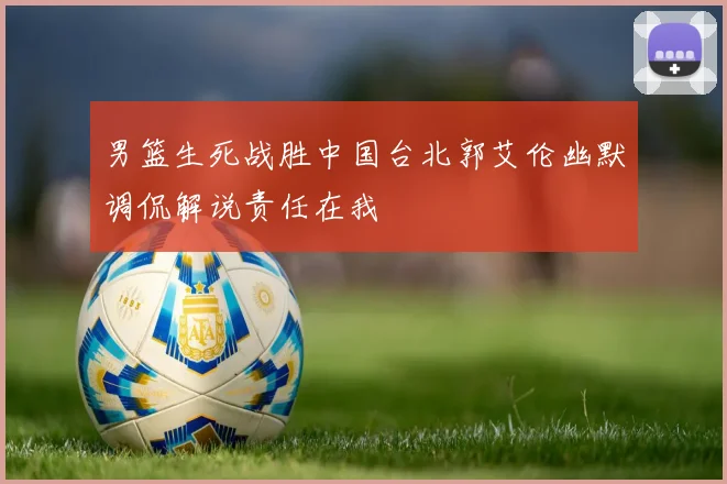 男篮生死战胜中国台北郭艾伦幽默调侃解说责任在我