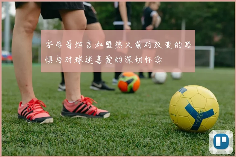 字母哥坦言加盟热火前对改变的恐惧与对球迷喜爱的深切怀念