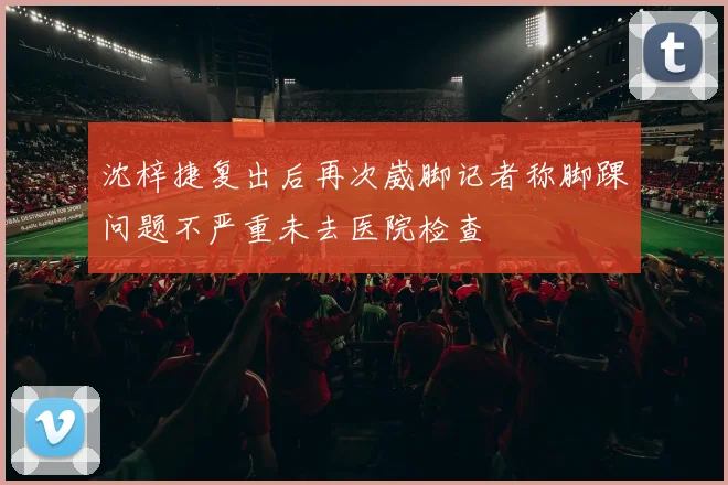 沈梓捷复出后再次崴脚记者称脚踝问题不严重未去医院检查