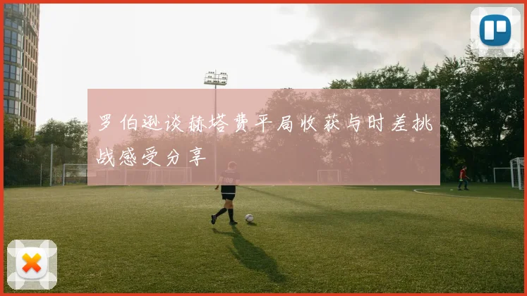 罗伯逊谈赫塔费平局收获与时差挑战感受分享
