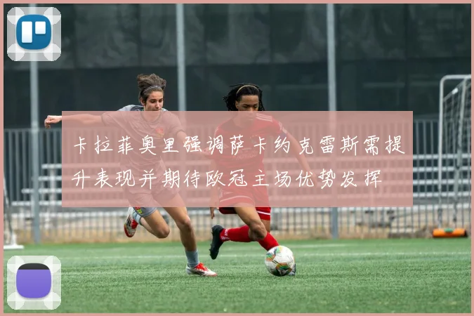 卡拉菲奥里强调萨卡约克雷斯需提升表现并期待欧冠主场优势发挥