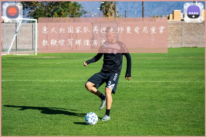 意大利国家队再迎老帅曼奇尼重掌教鞭续写辉煌历史