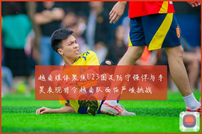 越南媒体聚焦U23国足防守强悍与李昊表现将令越南队面临严峻挑战