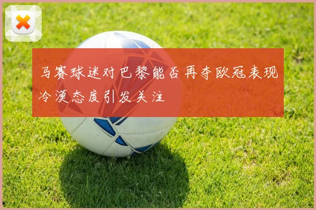 马赛球迷对巴黎能否再夺欧冠表现冷漠态度引发关注