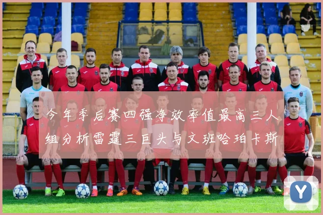 今年季后赛四强净效率值最高三人组分析雷霆三巨头与文班哈珀卡斯尔的表现对比