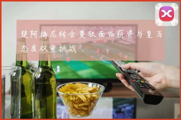 楚阿梅尼转会曼联面临薪资与皇马态度双重挑战