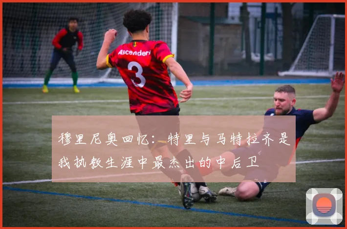 穆里尼奥回忆：特里与马特拉齐是我执教生涯中最杰出的中后卫