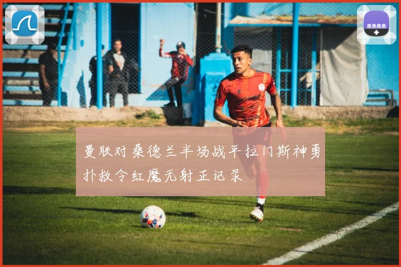 曼联对桑德兰半场战平拉门斯神勇扑救令红魔无射正记录