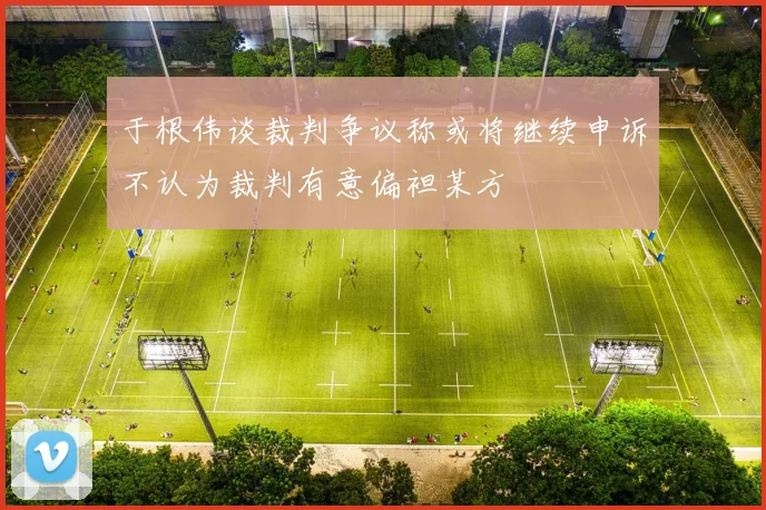 于根伟谈裁判争议称或将继续申诉不认为裁判有意偏袒某方