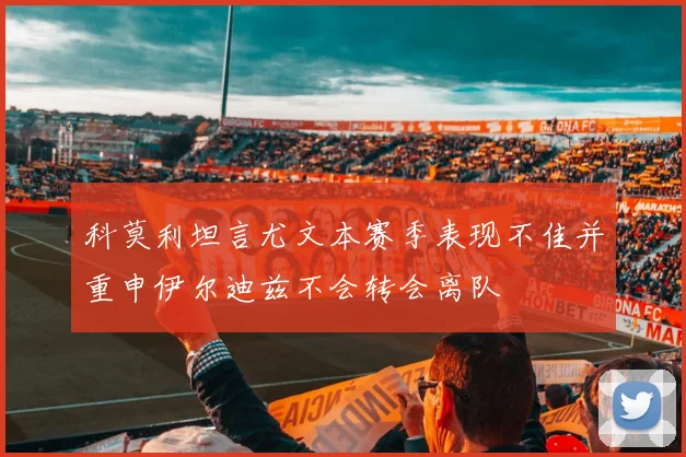 科莫利坦言尤文本赛季表现不佳并重申伊尔迪兹不会转会离队