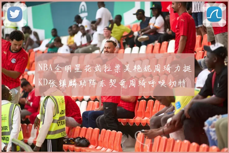 NBA全明星花式拉票吴艳妮周琦力挺KD张镇麟助阵东契奇周琦呼唤切特共襄盛举