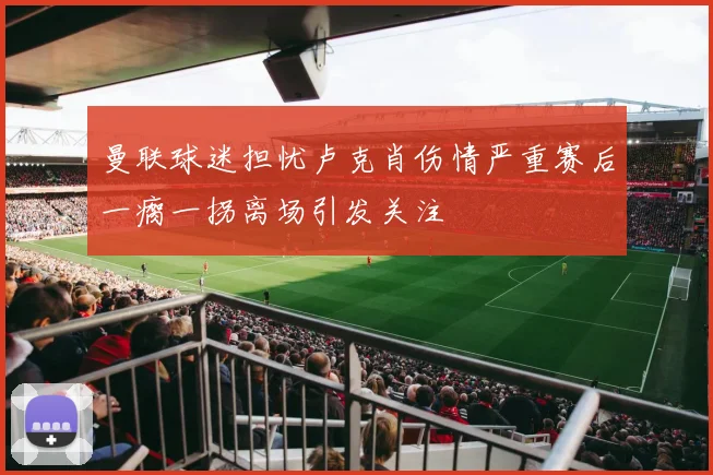 曼联球迷担忧卢克肖伤情严重赛后一瘸一拐离场引发关注