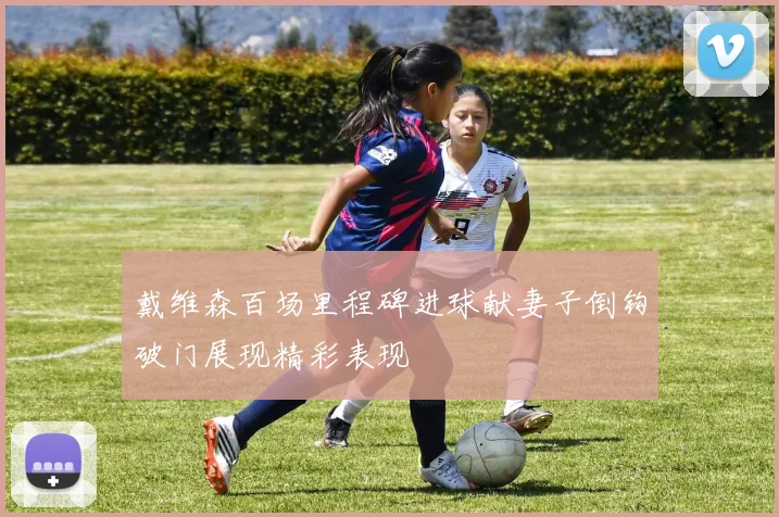 戴维森百场里程碑进球献妻子倒钩破门展现精彩表现