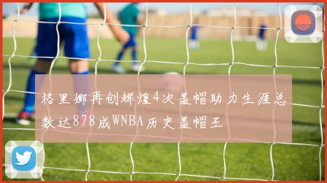 格里娜再创辉煌4次盖帽助力生涯总数达878成WNBA历史盖帽王