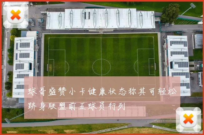球哥盛赞小卡健康状态称其可轻松跻身联盟前五球员行列