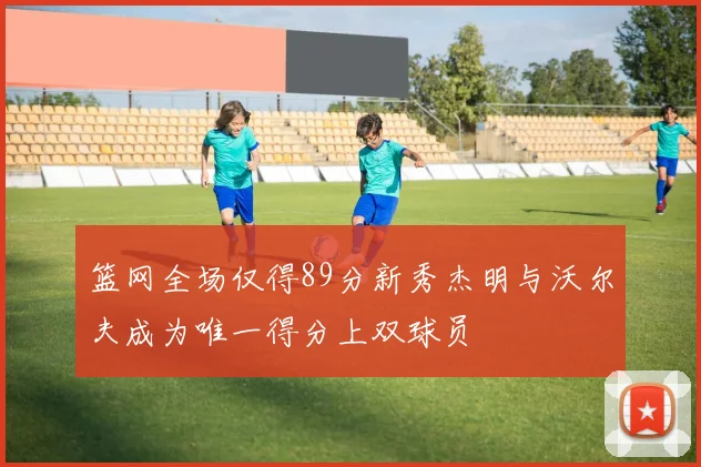 篮网全场仅得89分新秀杰明与沃尔夫成为唯一得分上双球员