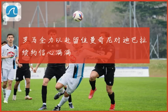 罗马全力以赴留住曼奇尼对迪巴拉续约信心满满