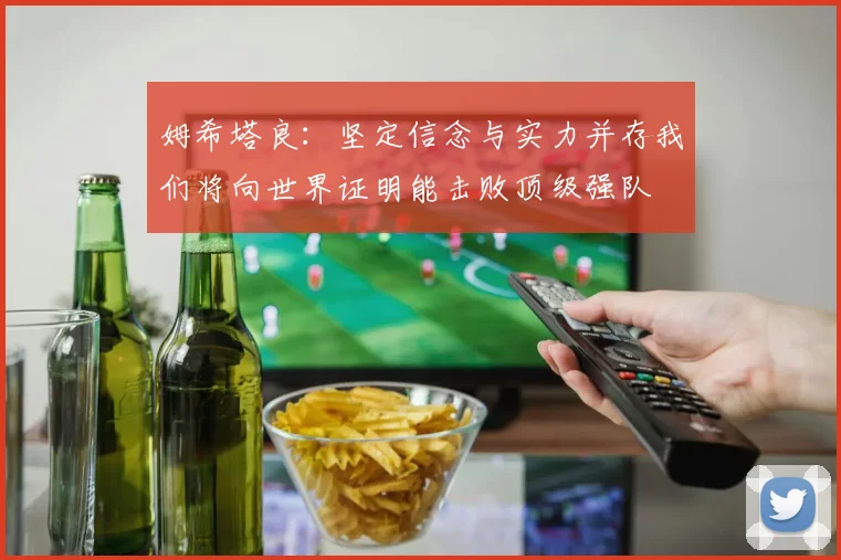 姆希塔良：坚定信念与实力并存我们将向世界证明能击败顶级强队