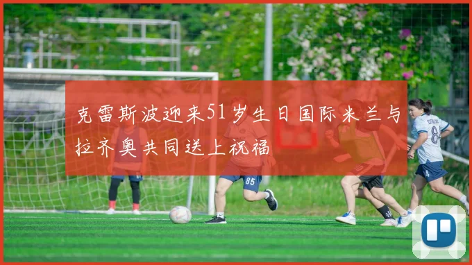 克雷斯波迎来51岁生日国际米兰与拉齐奥共同送上祝福