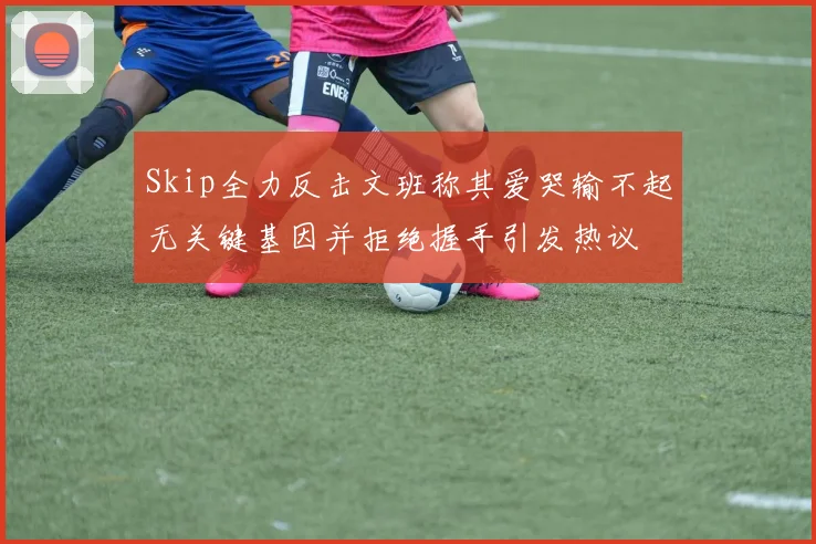 Skip全力反击文班称其爱哭输不起无关键基因并拒绝握手引发热议